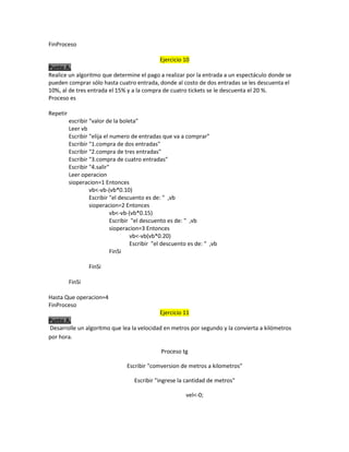 FinProceso
Ejercicio 10
Punto A.
Realice un algoritmo que determine el pago a realizar por la entrada a un espectáculo donde se
pueden comprar sólo hasta cuatro entrada, donde al costo de dos entradas se les descuenta el
10%, al de tres entrada el 15% y a la compra de cuatro tickets se le descuenta el 20 %.
Proceso es
Repetir
escribir "valor de la boleta"
Leer vb
Escribir "elija el numero de entradas que va a comprar"
Escribir "1.compra de dos entradas"
Escribir "2.compra de tres entradas"
Escribir "3.compra de cuatro entradas"
Escribir "4.salir"
Leer operacion
sioperacion=1 Entonces
vb<-vb-(vb*0.10)
Escribir "el descuento es de: " ,vb
sioperacion=2 Entonces
vb<-vb-(vb*0.15)
Escribir "el descuento es de: " ,vb
sioperacion=3 Entonces
vb<-vb(vb*0.20)
Escribir "el descuento es de: " ,vb
FinSi
FinSi
FinSi
Hasta Que operacion=4
FinProceso
Ejercicio 11
Punto A.
Desarrolle un algoritmo que lea la velocidad en metros por segundo y la convierta a kilómetros
por hora.
Proceso tg
Escribir "comversion de metros a kilometros"
Escribir "ingrese la cantidad de metros"
vel<-0;

 