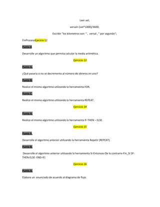 Leer vel;
versal<-(vel*1000)/3600;
Escribir "los kilometros son: " , versal , " por segundo";
FinProcesoEjecicio 12
Punto A
Desarrolle un algoritmo que permita calcular la media aritmética.
Ejercicio 13
Punto A.
¿Qué pasaría si no se decremento al número de obreros en uno?
Punto B.
Realice el mismo algoritmo utilizando la herramienta FOR,
Punto C.
Realice el mismo algoritmo utilizando la herramienta REPEAT.
Ejercicio 14
Punto A.
Realice el mismo algoritmo utilizando la herramienta IF-THEN – ELSE.
Ejercicio 15
Punto A.
Desarrolle el algoritmo anterior utilizando la herramienta Repetir (REPEAT).
Punto B.
Desarrolle el algoritmo anterior utilizando la herramienta Si-Entonces-De lo contrario-Fin_SI (IFTHEN-ELSE- END-IF)
Ejercicio 16
Punto A.
Elabore un enunciado de acuerdo al diagrama de flujo.

 