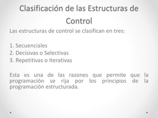 Clasificación de las Estructuras de
Control
Las estructuras de control se clasifican en tres:
1. Secuenciales
2. Decisivas o Selectivas
3. Repetitivas o Iterativas
Esta es una de las razones que permite que la
programación se rija por los principios de la
programación estructurada.
 