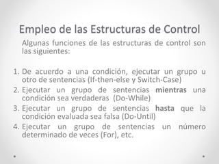 Empleo de las Estructuras de Control
Algunas funciones de las estructuras de control son
las siguientes:
1. De acuerdo a una condición, ejecutar un grupo u
otro de sentencias (If-then-else y Switch-Case)
2. Ejecutar un grupo de sentencias mientras una
condición sea verdaderas (Do-While)
3. Ejecutar un grupo de sentencias hasta que la
condición evaluada sea falsa (Do-Until)
4. Ejecutar un grupo de sentencias un número
determinado de veces (For), etc.
 