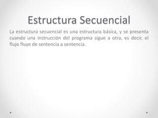 Estructura Secuencial
La estructura secuencial es una estructura básica, y se presenta
cuando una instrucción del programa sigue a otra, es decir, el
flujo fluye de sentencia a sentencia.
 