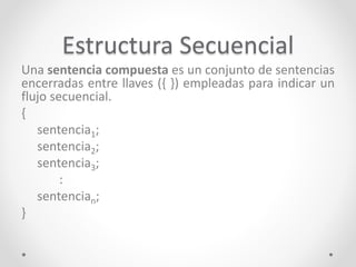 Estructura Secuencial
Una sentencia compuesta es un conjunto de sentencias
encerradas entre llaves ({ }) empleadas para indicar un
flujo secuencial.
{
sentencia1;
sentencia2;
sentencia3;
:
sentencian;
}
 