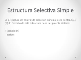 Estructura Selectiva Simple
La estructura de control de selección principal es la sentencia si
(if). El formato de esta estructura tiene la siguiente sintaxis:
if (condición)
acción;
 