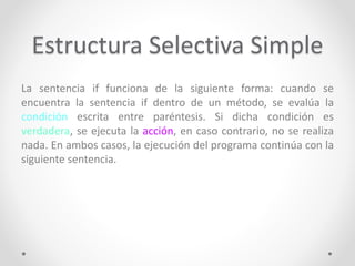 Estructura Selectiva Simple
La sentencia if funciona de la siguiente forma: cuando se
encuentra la sentencia if dentro de un método, se evalúa la
condición escrita entre paréntesis. Si dicha condición es
verdadera, se ejecuta la acción, en caso contrario, no se realiza
nada. En ambos casos, la ejecución del programa continúa con la
siguiente sentencia.
 