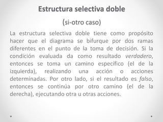 Estructura selectiva doble
(si-otro caso)
La estructura selectiva doble tiene como propósito
hacer que el diagrama se bifurque por dos ramas
diferentes en el punto de la toma de decisión. Si la
condición evaluada da como resultado verdadero,
entonces se toma un camino específico (el de la
izquierda), realizando una acción o acciones
determinadas. Por otro lado, si el resultado es falso,
entonces se continúa por otro camino (el de la
derecha), ejecutando otra u otras acciones.
 