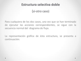 Estructura selectiva doble
(si-otro caso)
Para cualquiera de los dos casos, una vez que se han terminado
de ejecutar las acciones correspondientes, se sigue con la
secuencia normal del diagrama de flujo.
La representación gráfica de ésta estructura, se presenta a
continuación:
 