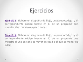Ejercicios
Ejemplo 3: Elabore un diagrama de flujo, un pseudocódigo y el
correspondiente código fuente en C, de un programa que
muestre si un número es par o impar.
Ejemplo 4: Elabore un diagrama de flujo, un pseudocódigo y el
correspondiente código fuente en C, de un programa que
muestre si una persona es mayor de edad o si aún es menor de
edad.
 