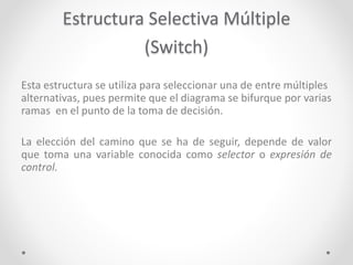 Estructura Selectiva Múltiple
(Switch)
Esta estructura se utiliza para seleccionar una de entre múltiples
alternativas, pues permite que el diagrama se bifurque por varias
ramas en el punto de la toma de decisión.
La elección del camino que se ha de seguir, depende de valor
que toma una variable conocida como selector o expresión de
control.
 