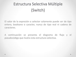 Estructura Selectiva Múltiple
(Switch)
El valor de la expresión o selector solamente puede ser de tipo
entero, booleano o caracter, nunca de tipo real ni cadena de
caracteres.
A continuación se presenta el diagrama de flujo y el
pseudocódigo que ilustra esta estructura selectiva.
 