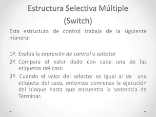 Estructura Selectiva Múltiple
(Switch)
Esta estructura de control trabaja de la siguiente
manera:
1º. Evalúa la expresión de control o selector
2º. Compara el valor dado con cada una de las
etiquetas del caso
3º. Cuando el valor del selector es igual al de una
etiqueta del caso, entonces comienza la ejecución
del bloque hasta que encuentra la sentencia de
Terminar.
 