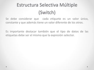 Estructura Selectiva Múltiple
(Switch)
Se debe considerar que cada etiqueta es un valor único,
constante y que además tiene un valor diferente de los otros.
Es importante destacar también que el tipo de datos de las
etiquetas debe ser el mismo que la expresión selector.
 