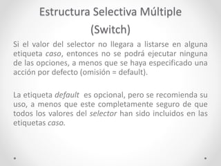 Estructura Selectiva Múltiple
(Switch)
Si el valor del selector no llegara a listarse en alguna
etiqueta caso, entonces no se podrá ejecutar ninguna
de las opciones, a menos que se haya especificado una
acción por defecto (omisión = default).
La etiqueta default es opcional, pero se recomienda su
uso, a menos que este completamente seguro de que
todos los valores del selector han sido incluidos en las
etiquetas caso.
 