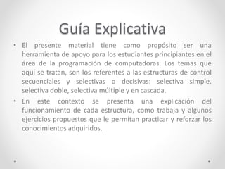 Guía Explicativa
• El presente material tiene como propósito ser una
herramienta de apoyo para los estudiantes principiantes en el
área de la programación de computadoras. Los temas que
aquí se tratan, son los referentes a las estructuras de control
secuenciales y selectivas o decisivas: selectiva simple,
selectiva doble, selectiva múltiple y en cascada.
• En este contexto se presenta una explicación del
funcionamiento de cada estructura, como trabaja y algunos
ejercicios propuestos que le permitan practicar y reforzar los
conocimientos adquiridos.
 