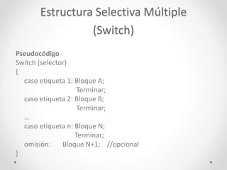 Estructura Selectiva Múltiple
(Switch)
Pseudocódigo
Switch (selector)
{
caso etiqueta 1: Bloque A;
Terminar;
caso etiqueta 2: Bloque B;
Terminar;
…
caso etiqueta n: Bloque N;
Terminar;
omisión: Bloque N+1; //opcional
}
 