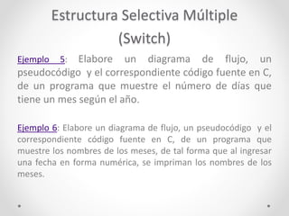 Estructura Selectiva Múltiple
(Switch)
Ejemplo 5: Elabore un diagrama de flujo, un
pseudocódigo y el correspondiente código fuente en C,
de un programa que muestre el número de días que
tiene un mes según el año.
Ejemplo 6: Elabore un diagrama de flujo, un pseudocódigo y el
correspondiente código fuente en C, de un programa que
muestre los nombres de los meses, de tal forma que al ingresar
una fecha en forma numérica, se impriman los nombres de los
meses.
 