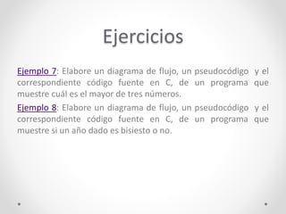 Ejercicios
Ejemplo 7: Elabore un diagrama de flujo, un pseudocódigo y el
correspondiente código fuente en C, de un programa que
muestre cuál es el mayor de tres números.
Ejemplo 8: Elabore un diagrama de flujo, un pseudocódigo y el
correspondiente código fuente en C, de un programa que
muestre si un año dado es bisiesto o no.
 
