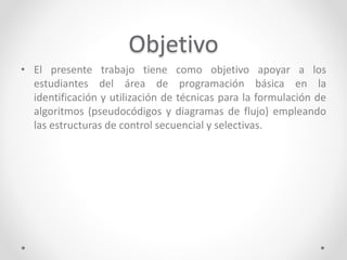 Objetivo
• El presente trabajo tiene como objetivo apoyar a los
estudiantes del área de programación básica en la
identificación y utilización de técnicas para la formulación de
algoritmos (pseudocódigos y diagramas de flujo) empleando
las estructuras de control secuencial y selectivas.
 