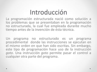 Introducción
La programación estructurada nació como solución a
los problemas que se presentaban en la programación
no estructurada, la cual fue empleada durante mucho
tiempo antes de la invención de ésta técnica.
Un programa no estructurado es un programa
procedimental donde las instrucciones se ejecutan en
el mismo orden en que han sido escritas. Sin embargo,
este tipo de programación hace uso de la instrucción
goto. Una instrucción goto permite pasar el control a
cualquier otra parte del programa.
 
