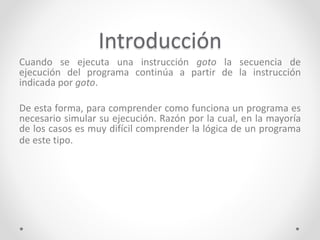 Introducción
Cuando se ejecuta una instrucción goto la secuencia de
ejecución del programa continúa a partir de la instrucción
indicada por goto.
De esta forma, para comprender como funciona un programa es
necesario simular su ejecución. Razón por la cual, en la mayoría
de los casos es muy difícil comprender la lógica de un programa
de este tipo.
 