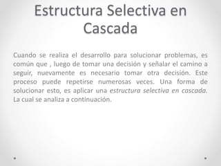 Estructura Selectiva en
Cascada
Cuando se realiza el desarrollo para solucionar problemas, es
común que , luego de tomar una decisión y señalar el camino a
seguir, nuevamente es necesario tomar otra decisión. Este
proceso puede repetirse numerosas veces. Una forma de
solucionar esto, es aplicar una estructura selectiva en cascada.
La cual se analiza a continuación.
 