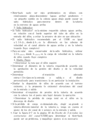 • Blow-back suele ser más problemático en sifones con 
relativamente plana descendente (aguas arriba) pendientes - 
un pequeño cambio en la cabeza aguas abajo puede causar un 
salto hidráulico para moverse dentro de la tubería 
en la extremo de aguas arriba 
3. Sello hidráulico 
• El "Sello hidráulico" es la mínimo requerido cabeza aguas arriba, 
en relación con el borde superior del tubo de sifón en la 
entrada del sifón, a evitar la arrastre de aire en que ubicación 
• El sello hidráulico recomendado por el USBR es igual 
a 1. 5 h Δ v, donde Δ h v es la diferencia en las cabezas de 
velocidad en el canal abierto de aguas arriba y en la tubería 
(cuando fluye completo) 
• Para un valor más conservador de la sello hidráulico, utilizar 
1,5 h tubería, donde h tubería es la carga de velocidad en la tubería 
de sifón cuando fluye completo 
4. Diseño Pasos 
• Determinar la ruta que el sifón seguirá 
• Determinar el diámetro de la tubería requerida de acuerdo con 
la aprobación de la gestión del diseño y de la velocidad 
permitida 
• Determinar el transición adecuada 
estruc t Ure tipos en la entrada y salida, o el diseño 
personalizado para transiciones la en particular la instalación 
• Diseñar la disposición de sifón de acuerdo con el terreno 
existente, y la propuesta (o existente) elevaciones del canal 
en la entrada y salida 
• Determinar el requisitos de presión de la tubería de acuerdo 
con la cabeza (en el punto más bajo) durante la operación 
• Determinar la pérdida de carga total en el sifón en la 
descarga de diseño 
• Si la pérdida de carga es demasiado alta, elegir un grande o 
tubería diferente material de la tubería; o, tenga en cuenta el 
ajuste de los ele canal de v aciones en la entrada y salida 
•. Usar la figura 2-7 en la página 30 de Diseño de S m todas las 
estructuras del canal (USBR) para determinar si blow-back 
puede ser un problema, y maquillaje ajustes si es necesario 
 