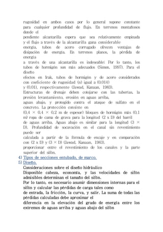 rugosidad en ambos casos por lo general supone constante 
para cualquier profundidad de flujo. En terrenos montañosos 
donde el 
pendiente alcantarilla espera que sea relativamente empinada 
y el flujo a través de la alcantarilla gana considerable 
energía, tubos de acero corrugado ofrecen ventajas de 
disipación de energía. En terrenos planos, la pérdida de 
energía 
a través de una alcantarilla es indeseable; Por lo tanto, los 
tubos de hormigón son más adecuados (Simon, 1997). Para el 
diseño 
efectos en Irak, tubos de hormigón y de acero considerados 
con coeficiente de rugosidad (n) igual a (0.014) 
y (0.01), respectivamente (Jawad, Kanaan, 1983). 
Estructuras de drenaje deben cotejarse con las tuberías, la 
presión levantamiento, erosión en aguas arriba, 
aguas abajo, y protegido contra el ataque de sulfato en el 
concreto. La protección consiste en 
(0,4 × 0,4 × 0,2 m de espesor) bloques de hormigón más (0,1 
m) ropa de cama de grava para la longitud (2 x D) del barril 
de aguas arriba. Aguas abajo es similar para la longitud (3 × 
D). Profundidad de socavación en el canal sin revestimiento 
puede ser 
calculada a partir de la fórmula de encaje y en comparación 
con (2 x D) y (3 × D) (Jawad, Kanaan, 1983). 
proporcionar entre el revestimiento de los canales y la parte 
superior del sifón. 
4) Tipos de secciones entubado, de marco. 
5) Diseño. 
Consideraciones sobre el diseño hidráulico 
Disponible cabeza, economía, y las velocidades de sifón 
admisibles determinan el tamaño del sifón. 
Por lo tanto, es necesario asumir dimensiones internas para el 
sifón y calcular las pérdidas de carga tales como 
de entrada, la fricción, la curva, y salir. La suma de todas las 
pérdidas calculadas debe aproximar el 
diferencia en la elevación del grado de energía entre los 
extremos de aguas arriba y aguas abajo del sifón 
 