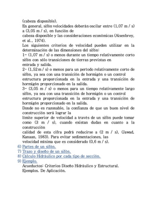 (cabeza disponible). 
En general, sifón velocidades deberán oscilar entre (1,07 m / s) 
a (3,05 m / s), en función de 
cabeza disponible y las consideraciones económicas (Aisenbrey, 
et al., 1974). 
Los siguientes criterios de velocidad pueden utilizar en la 
determinación de las dimensiones del sifón: 
1- (1,07 m / s) o menos durante un tiempo relativamente corto 
sifón con sólo transiciones de tierras previstas en 
entrada y salida. 
2- (1,52 m / s) o menos para un período relativamente corto de 
sifón, ya sea con una transición de hormigón o un control 
estructura proporcionada en la entrada y una transición de 
hormigón proporcionado en la salida. 
3- (3,05 m / s) o menos para un tiempo relativamente largo 
sifón, ya sea con una transición de hormigón o un control 
estructura proporcionada en la entrada y una transición de 
hormigón proporcionado en la salida. 
Donde no es razonable, la confianza de que un buen nivel de 
construcción será lograr la 
límite superior de velocidad a través de un sifón puede tomar 
como (3 m / s), cuando existan dudas en cuanto a la 
construcción 
calidad de esta cifra podrá reducirse a (2 m / s), (Jawad, 
Kanaan, 1983). Para evitar sedimentaciones, las 
velocidad mínima que es considerado (0,6 m / s). 
6) Partes de un sifón. 
7) Trazo y diseño de un sifón. 
8) Cálculo Hidráulico por cada tipo de sección. 
9) Ejemplo. 
Acueductos: Criterios Diseño Hidráulico y Estructural. 
Ejemplos. De Aplicación. 
 