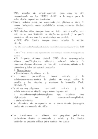 (AC), mezclas de asbesto-concreto, pero esto ha sido 
descontinuado en los EE.UU. debido a la riesgos para la 
salud desde exposición aamianto 
• Sifones también puede ser construido con plástico o tubos de 
acero, incluyendo otras posibilidades menos comunes (incluso 
madera) 
• USBR diseños sifón siempre tiene un único tubo o cañón, pero 
esto no es una limitación de diseño en general, y se puede 
encontrar sifones con dos o más tubos en paralelo 
• USBR sifón diseños siempre tienen tuberías de sección 
circular 
• La sifón en el can al d e Narmada en la In dia fue con struid o recien temen te para llevar a 40.000 
pcs 
(1.100 m 3 / s) a través d e un a d epresión ; ella tien e múltiples con d uctos rectan gulares en 
paralelo 
• El Proyecto Arizona central (PAC) tiene cuatro grandes 
sifones con 21-pies pre diámetro subrayó tubería de 
concreto; algunos de éstos ya han sido sustituidos debido a la 
corrosión y fallo estructural posterior 
2. Transiciones 
• Transiciones de sifones son la 
• La mayor parte sifones tienen entrada y la 
salida estructuras a reducir la pérdida de carga, evitar la 
erosión y las tuberías, y mantener la inmersión ("sello 
hidráulico") 
• Es lata ser muy peligrosos para omitir entrada y la 
salida estructuras debido a que estos lugares son 
a menudo en empinado terraplenes que erosionar muy 
rápidamente en el caso de un incumplimiento 
o desbordamiento 
• Un aliviadero de emergencia es a veces situado justo aguas 
arriba de una entrada del sifón 
• Las transiciones en sifones más pequeños podrán ser 
de la mismo diseño en la entrada y salida, y los diseños 
estándar se pueden utilizar para reducir los costos 
 