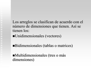 Los arreglos se clasifican de acuerdo con el
número de dimensiones que tienen. Así se
tienen los:
Unidimensionales (vectores)
Bidimensionales (tablas o matrices)
Multidimensionales (tres o más
dimensiones)
 