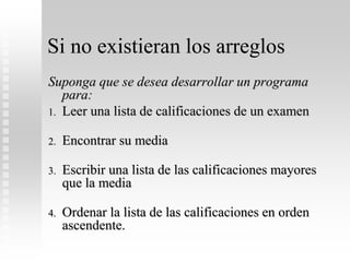 Si no existieran los arreglos
Suponga que se desea desarrollar un programa
para:
1. Leer una lista de calificaciones de un examen
2. Encontrar su media
3. Escribir una lista de las calificaciones mayores
que la media
4. Ordenar la lista de las calificaciones en orden
ascendente.
 