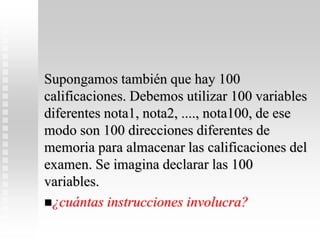 Supongamos también que hay 100
calificaciones. Debemos utilizar 100 variables
diferentes nota1, nota2, ...., nota100, de ese
modo son 100 direcciones diferentes de
memoria para almacenar las calificaciones del
examen. Se imagina declarar las 100
variables.
¿cuántas instrucciones involucra?
 