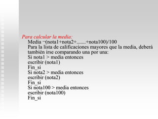 Para calcular la media:
Media ¬(nota1+nota2+.......+nota100)/100
Para la lista de calificaciones mayores que la media, deberá
también irse comparando una por una:
Si nota1 > media entonces
escribir (nota1)
Fin_si
Si nota2 > media entonces
escribir (nota2)
Fin_si
Si nota100 > media entonces
escribir (nota100)
Fin_si
 