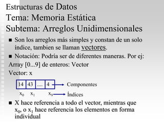 Estructuras de Datos
Tema: Memoria Estática
Subtema: Arreglos Unidimensionales
 Son los arreglos más simples y constan de un solo
índice, tambien se llaman vectores.
 Notación: Podría ser de diferentes maneras. Por ej:
Array [0...9] de enteros: Vector
Vector: x
14 43 .... 4
x0 x1 x9
Componentes
Índices
 X hace referencia a todo el vector, mientras que
x0, o x1 hace referencia los elementos en forma
individual
 