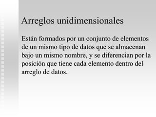 Arreglos unidimensionales
Están formados por un conjunto de elementos
de un mismo tipo de datos que se almacenan
bajo un mismo nombre, y se diferencian por la
posición que tiene cada elemento dentro del
arreglo de datos.
 