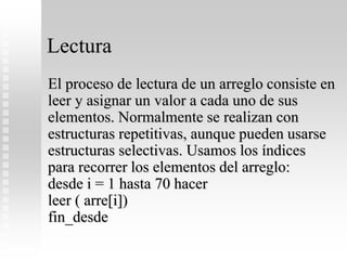 Lectura
El proceso de lectura de un arreglo consiste en
leer y asignar un valor a cada uno de sus
elementos. Normalmente se realizan con
estructuras repetitivas, aunque pueden usarse
estructuras selectivas. Usamos los índices
para recorrer los elementos del arreglo:
desde i = 1 hasta 70 hacer
leer ( arre[i])
fin_desde
 