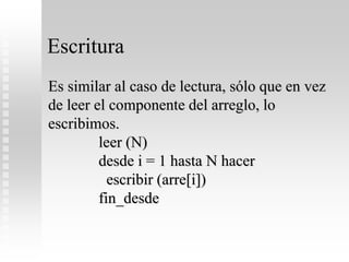 Escritura
Es similar al caso de lectura, sólo que en vez
de leer el componente del arreglo, lo
escribimos.
leer (N)
desde i = 1 hasta N hacer
escribir (arre[i])
fin_desde
 