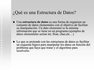 ¿Qué es una Estructura de Datos?
 Una estructura de datos es una forma de organizar un
conjunto de datos elementales con el objetivo de facilitar
su manipulación. Un dato elemental es la mínima
información que se tiene en un programa.(ejemplos de
datos elementales serían int, float, char,etc…)
 Lo que se pretende con las estructuras de datos es facilitar
un esquema lógico para manipular los datos en función del
problema que haya que tratar y el algoritmo para
resolverlo.
 