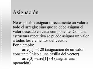 Asignación
No es posible asignar directamente un valor a
todo el arreglo; sino que se debe asignar el
valor deseado en cada componente. Con una
estructura repetitiva se puede asignar un valor
a todos los elementos del vector.
Por ejemplo:
arre[1] =120 (asignación de un valor
constante único a una casilla del vector)
arre[3] =arre[1] / 4 (asignar una
operación)
 