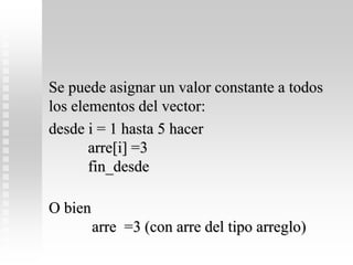 Se puede asignar un valor constante a todos
los elementos del vector:
desde i = 1 hasta 5 hacer
arre[i] =3
fin_desde
O bien
arre =3 (con arre del tipo arreglo)
 