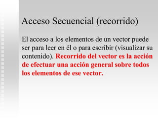 Acceso Secuencial (recorrido)
El acceso a los elementos de un vector puede
ser para leer en él o para escribir (visualizar su
contenido). Recorrido del vector es la acción
de efectuar una acción general sobre todos
los elementos de ese vector.
 