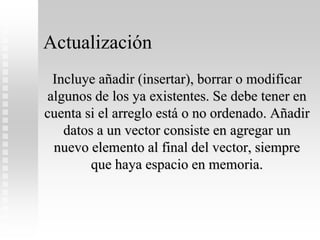 Actualización
Incluye añadir (insertar), borrar o modificar
algunos de los ya existentes. Se debe tener en
cuenta si el arreglo está o no ordenado. Añadir
datos a un vector consiste en agregar un
nuevo elemento al final del vector, siempre
que haya espacio en memoria.
 