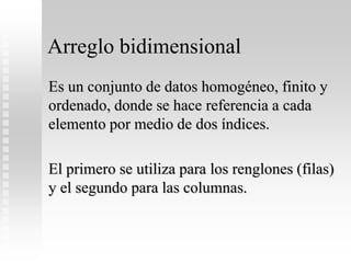 Arreglo bidimensional
Es un conjunto de datos homogéneo, finito y
ordenado, donde se hace referencia a cada
elemento por medio de dos índices.
El primero se utiliza para los renglones (filas)
y el segundo para las columnas.
 
