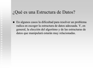 ¿Qué es una Estructura de Datos?
 En algunos casos la dificultad para resolver un problema
radica en escoger la estructura de datos adecuada. Y, en
general, la elección del algoritmo y de las estructuras de
datos que manipulará estarán muy relacionadas.
 