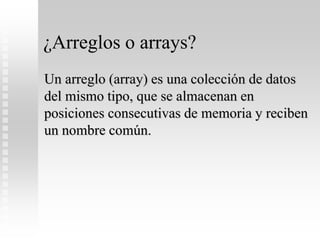 ¿Arreglos o arrays?
Un arreglo (array) es una colección de datos
del mismo tipo, que se almacenan en
posiciones consecutivas de memoria y reciben
un nombre común.
 