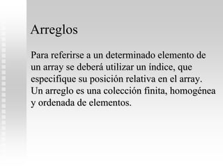 Arreglos
Para referirse a un determinado elemento de
un array se deberá utilizar un índice, que
especifique su posición relativa en el array.
Un arreglo es una colección finita, homogénea
y ordenada de elementos.
 