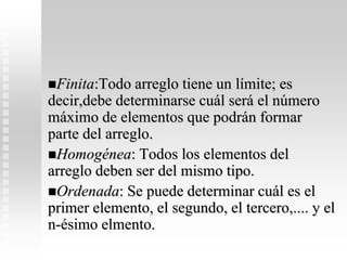 Finita:Todo arreglo tiene un límite; es
decir,debe determinarse cuál será el número
máximo de elementos que podrán formar
parte del arreglo.
Homogénea: Todos los elementos del
arreglo deben ser del mismo tipo.
Ordenada: Se puede determinar cuál es el
primer elemento, el segundo, el tercero,.... y el
n-ésimo elmento.
 