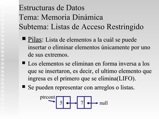 Estructuras de Datos
Tema: Memoria Dinámica
Subtema: Listas de Acceso Restringido
   Pilas: Lista de elementos a la cuál se puede
    insertar o eliminar elementos únicamente por uno
    de sus extremos.
   Los elementos se eliminan en forma inversa a los
    que se insertaron, es decir, el ultimo elemento que
    ingresa es el primero que se elimina(LIFO).
   Se pueden representar con arreglos o listas.
        ptrcont
                  5   .   7   .   null
 