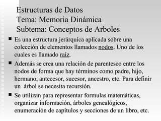 Estructuras de Datos
    Tema: Memoria Dinámica
    Subtema: Conceptos de Arboles
   Es una estructura jerárquica aplicada sobre una
    colección de elementos llamados nodos. Uno de los
    cuales es llamado raíz.
   Además se crea una relación de parentesco entre los
    nodos de forma que hay términos como padre, hijo,
    hermano, antecesor, sucesor, ancestro, etc. Para definir
    un árbol se necesita recursión.
   Se utilizan para representar formulas matemáticas,
    organizar información, árboles genealógicos,
    enumeración de capítulos y secciones de un libro, etc.
 