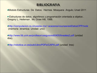 Modulo Estructuras  De  Datos;  Hermes  Mosquera  Angulo; Unad 2011 Estructuras de datos, algoritmos y programación orientada a objetos . Gregory L. Heileman . Mc Graw Hill, 1998. http://computacion.cs.cinvestav.mx/~acaceres/courses/estDatosCPP/node46.html  (memoria  dinamica  Unidad  uno) http://www.fdi.ucm.es/profesor/csegura/edi0405/lineales2.pdf  (unidad  dos). http://robotica.uv.es/pub/Libro/PDFs/CAPI5.pdf  (unidad  tres) 