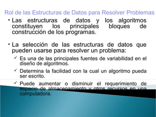 • Las estructuras de datos y los algoritmos
constituyen los principales bloques de
construcción de los programas.
• La selección de las estructuras de datos que
pueden usarse para resolver un problema:
 Es una de las principales fuentes de variabilidad en el
diseño de algoritmos.
 Determina la facilidad con la cual un algoritmo pueda
ser escrito.
 Puede aumentar o disminuir el requerimiento de
espacio de almacenamiento y otros recursos en una
computadora.
Rol de las Estructuras de Datos para Resolver Problemas
 
